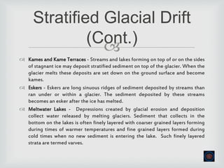 
 Kames and Kame Terraces - Streams and lakes forming on top of or on the sides
of stagnant ice may deposit stratified sediment on top of the glacier. When the
glacier melts these deposits are set down on the ground surface and become
kames.
 Eskers - Eskers are long sinuous ridges of sediment deposited by streams than
ran under or within a glacier. The sediment deposited by these streams
becomes an esker after the ice has melted.
 Meltwater Lakes - Depressions created by glacial erosion and deposition
collect water released by melting glaciers. Sediment that collects in the
bottom on the lakes is often finely layered with coarser grained layers forming
during times of warmer temperatures and fine grained layers formed during
cold times when no new sediment is entering the lake. Such finely layered
strata are termed varves.
Stratified Glacial Drift
(Cont.)
 