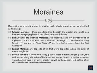 
Depending on where it formed in relation to the glacier moraines can be classified
as following:
 Ground Moraines - these are deposited beneath the glacier and result in a
hummocky topography with lots of enclosed small basins.
 End Moraines and Terminal Moraines are deposited at the low elevation end of
a glacier as the ice retreats due to ablation (melting). It is notable that Long
Island, NY and part of Cape Cod, MA are terminal moraines from the last
glaciation.
 Lateral Moraines are deposits of till that were deposited along the sides of
mountain glaciers.
 Medial Moraines - When two valley glaciers meet to form a larger glacier, the
rock debris along the sides of both glaciers merge to form a medial moraine.
These black streaks in an active glacier, as well as the deposits left behind after
the ice melts are called medial moraines.
Moraines
 
