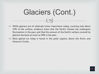
 While glaciers are of relatively minor importance today, covering only about
10% of the surface, evidence exists that the Earth's climate has undergone
fluctuations in the past, and that the amount of the Earth's surface covered by
glaciers has been as much as 30% in the past.
 Most glacial ice today is found in the polar regions, above the Arctic and
Antarctic Circles.
Glaciers (Cont.)
 