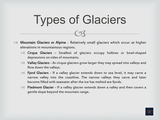 
 Mountain Glaciers or Alpine - Relatively small glaciers which occur at higher
elevations in mountainous regions.
 Cirque Glaciers – Smallest of glaciers occupy hollows or bowl-shaped
depressions on sides of mountains.
 Valley Glaciers - As cirque glaciers grow larger they may spread into valleys and
flow down the valleys.
 Fjord Glaciers - If a valley glacier extends down to sea level, it may carve a
narrow valley into the coastline. The narrow valleys they carve and later
become filled with seawater after the ice has melted are fjords.
 Piedmont Glacier - If a valley glacier extends down a valley and then covers a
gentle slope beyond the mountain range.
Types of Glaciers
 