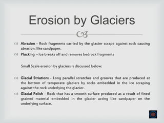 
 Abrasion - Rock fragments carried by the glacier scrape against rock causing
abrasion, like sandpaper.
 Plucking - Ice breaks off and removes bedrock fragments
Small Scale erosion by glaciers is discussed below:
 Glacial Striations - Long parallel scratches and grooves that are produced at
the bottom of temperate glaciers by rocks embedded in the ice scraping
against the rock underlying the glacier.
 Glacial Polish - Rock that has a smooth surface produced as a result of fined
grained material embedded in the glacier acting like sandpaper on the
underlying surface.
Erosion by Glaciers
 