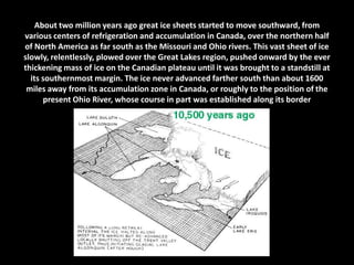 About two million years ago great ice sheets started to move southward, from
various centers of refrigeration and accumulation in Canada, over the northern half
of North America as far south as the Missouri and Ohio rivers. This vast sheet of ice
slowly, relentlessly, plowed over the Great Lakes region, pushed onward by the ever
thickening mass of ice on the Canadian plateau until it was brought to a standstill at
its southernmost margin. The ice never advanced farther south than about 1600
miles away from its accumulation zone in Canada, or roughly to the position of the
present Ohio River, whose course in part was established along its border

 