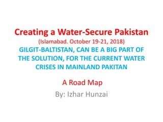 Creating a Water-Secure Pakistan
(Islamabad. October 19-21, 2018)
GILGIT-BALTISTAN, CAN BE A BIG PART OF
THE SOLUTION, FOR THE CURRENT WATER
CRISES IN MAINLAND PAKITAN
A Road Map
By: Izhar Hunzai
 