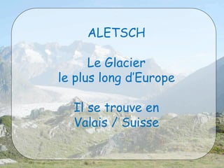 ALETSCH 
Le Glacier 
le plus long d’Europe 
Il se trouve en 
Valais / Suisse 
 