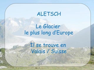 ALETSCH 
Le Glacier 
le plus long d’Europe 
Il se trouve en 
Valais / Suisse 
 