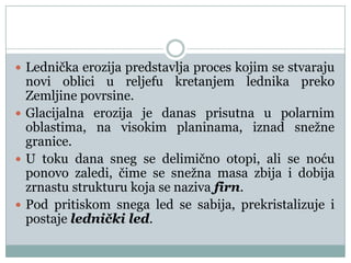  Lednička erozija predstavlja proces kojim se stvaraju

novi oblici u reljefu kretanjem lednika preko
Zemljine povrsine.
 Glacijalna erozija je danas prisutna u polarnim
oblastima, na visokim planinama, iznad snežne
granice.
 U toku dana sneg se delimično otopi, ali se noću
ponovo zaledi, čime se snežna masa zbija i dobija
zrnastu strukturu koja se naziva firn.
 Pod pritiskom snega led se sabija, prekristalizuje i
postaje lednički led.

 