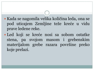  Kada se nagomila velika količina leda, ona se

pod uticajem Zemljine teže kreće u vidu
prave ledene reke.
 Led koji se kreće nosi sa sobom ostatke
stena, pa svojom masom i grebenskim
materijalom grebe razara površine preko
koje prelazi.

 