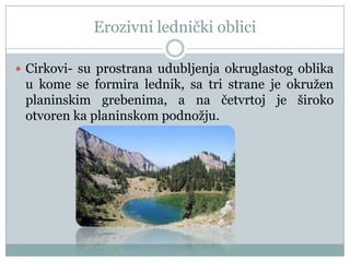 Erozivni lednički oblici
 Cirkovi- su prostrana udubljenja okruglastog oblika

u kome se formira lednik, sa tri strane je okružen
planinskim grebenima, a na četvrtoj je široko
otvoren ka planinskom podnožju.

 