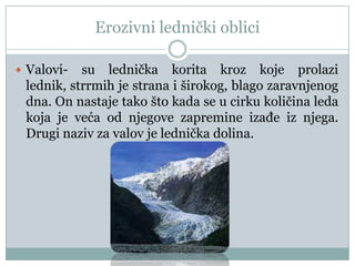 Erozivni lednički oblici
 Valovi-

su lednička korita kroz koje prolazi
lednik, strrmih je strana i širokog, blago zaravnjenog
dna. On nastaje tako što kada se u cirku količina leda
koja je veća od njegove zapremine izaĎe iz njega.
Drugi naziv za valov je lednička dolina.

 