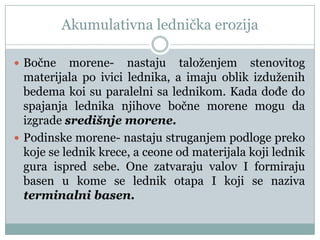 Akumulativna lednička erozija
 Bočne

morene- nastaju taloženjem stenovitog
materijala po ivici lednika, a imaju oblik izduženih
bedema koi su paralelni sa lednikom. Kada doĎe do
spajanja lednika njihove bočne morene mogu da
izgrade središnje morene.
 Podinske morene- nastaju struganjem podloge preko
koje se lednik krece, a ceone od materijala koji lednik
gura ispred sebe. One zatvaraju valov I formiraju
basen u kome se lednik otapa I koji se naziva
terminalni basen.

 