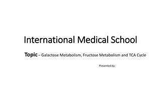 International Medical School
Topic – Galactose Metabolism, Fructose Metabolism and TCA Cycle
Presented by:
 