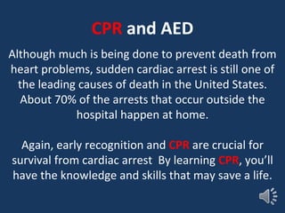 CPR and AED
Although much is being done to prevent death from
heart problems, sudden cardiac arrest is still one of
the leading causes of death in the United States.
About 70% of the arrests that occur outside the
hospital happen at home.
Again, early recognition and CPR are crucial for
survival from cardiac arrest By learning CPR, you’ll
have the knowledge and skills that may save a life.
 