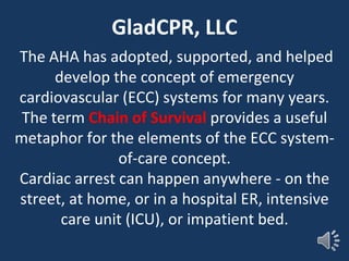 GladCPR, LLC
The AHA has adopted, supported, and helped
develop the concept of emergency
cardiovascular (ECC) systems for many years.
The term Chain of Survival provides a useful
metaphor for the elements of the ECC system-
of-care concept.
Cardiac arrest can happen anywhere - on the
street, at home, or in a hospital ER, intensive
care unit (ICU), or impatient bed.
 