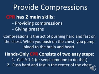 Provide Compressions
CPR has 2 main skills:
- Providing compressions
- Giving breaths
Compressions is the act of pushing hard and fast on
the chest. When you push on the chest, you pump
blood to the brain and heart.
Hands-Only CPR Consists of two easy steps:
1. Call 9-1-1 (or send someone to do that)
2. Push hard and fast in the center of the chest.
 