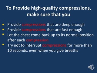 To Provide high-quality compressions,
make sure that you
Provide compressions that are deep enough
Provide compressions that are fast enough
Let the chest come back up to its normal position
after each compression
Try not to interrupt compressions for more than
10 seconds, even when you give breaths
 