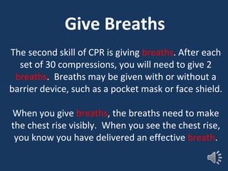 Give Breaths
The second skill of CPR is giving breaths. After each
set of 30 compressions, you will need to give 2
breaths. Breaths may be given with or without a
barrier device, such as a pocket mask or face shield.
When you give breaths, the breaths need to make
the chest rise visibly. When you see the chest rise,
you know you have delivered an effective breath.
 