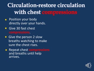 Circulation-restore circulation
with chest compressions
Position your body
directly over your hands.
Give 30 fast chest
compressions.
Give the person 2 slow
breaths watching to make
sure the chest rises.
Repeat chest compressions
and breaths until help
arrives.
 