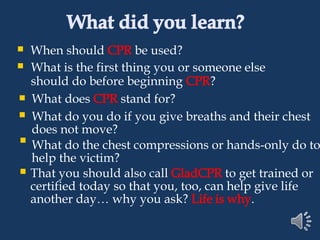 What did you learn?
When should CPR be used?
What is the first thing you or someone else
should do before beginning CPR?
What does CPR stand for?
What do you do if you give breaths and their chest
does not move?
What do the chest compressions or hands-only do to
help the victim?
That you should also call GladCPR to get trained or
certified today so that you, too, can help give life
another day… why you ask? Life is why.
 