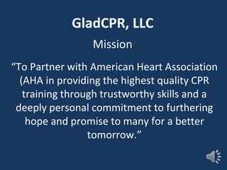GladCPR, LLC
Mission
“To Partner with American Heart Association
(AHA in providing the highest quality CPR
training through trustworthy skills and a
deeply personal commitment to furthering
hope and promise to many for a better
tomorrow.”
 