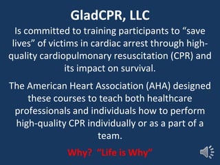 GladCPR, LLC
Is committed to training participants to “save
lives” of victims in cardiac arrest through high-
quality cardiopulmonary resuscitation (CPR) and
its impact on survival.
The American Heart Association (AHA) designed
these courses to teach both healthcare
professionals and individuals how to perform
high-quality CPR individually or as a part of a
team.
Why? “Life is Why”
 