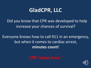 Did you know that CPR was developed to help
increase your chances of survival?
Everyone knows how to call 911 in an emergency,
but when it comes to cardiac arrest,
minutes count!
CPR “saves lives.”
GladCPR, LLC
 