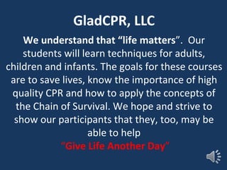 We understand that “life matters”. Our
students will learn techniques for adults,
children and infants. The goals for these courses
are to save lives, know the importance of high
quality CPR and how to apply the concepts of
the Chain of Survival. We hope and strive to
show our participants that they, too, may be
able to help
“Give Life Another Day”
GladCPR, LLC
 