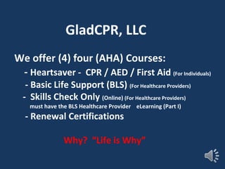 We offer (4) four (AHA) Courses:
- Heartsaver - CPR / AED / First Aid (For Individuals)
- Basic Life Support (BLS) (For Healthcare Providers)
- Skills Check Only (Online) (For Healthcare Providers)
must have the BLS Healthcare Provider eLearning (Part I)
- Renewal Certifications
Why? “Life is Why”
GladCPR, LLC
 