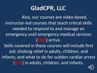 Also, our courses are video-based,
instructor-led courses that teach critical skills
needed to respond to and manage an
emergency until emergency medical services
(EMS) arrive.
Skills covered in these courses will include first
aid; choking relief in adults, children, and
infants; and what to do for sudden cardiac arrest
(SCA) in adults, children, and infants.
GladCPR, LLC
 