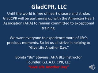 GladCPR, LLC
Until the world is free of heart disease and stroke,
GladCPR will be partnering up with the American Heart
Association (AHA) to remain committed to exceptional
training.
We want everyone to experience more of life’s
precious moments. So let us all strive in helping to
“Give Life Another Day.”
Bonita “Bo” Stevens, AHA BLS Instructor
Founder, G.L.A.D. CPR, LLC
“Give Life Another Day”
 