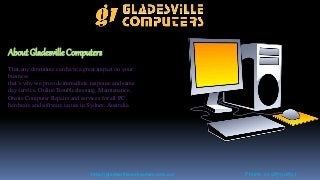 About Gladesville Computers
That any downtime can have a great impact on your
business
that’s why we provide immediate response and same
day service, Online Troubleshooting, Maintenance,
Onsite Computer Repairs and services for all PC
hardware and software issues in Sydney, Australia.
http://gladesvillecomputers.com.au/ Phone: 02 9879 0897
 