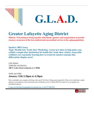 G.L.A.D.
Greater Lafayette Aging District
Mission: Networking to bring together individuals, agencies and organizations to provide
resource awareness of the best medical and non-medical services to the aging population.
Speaker: Bill Carney
Topic: Health Fair/ Trade show Marketing - Learn new ideas to help make your
exhibit a sought-after destination for health fair/ trade show visitors. Successful
exhibitors are constantly learning how to creatively market concepts that
differentiate display areas!
LOCATION-
NIMLOK LOUISIANA
200 N. Luke Street Lafayette, LA 70506
DATE and TIME
January 12th 2:30pm to 4:30pm
Plan to spotlight your company and bring a door prize! Feel free to bring guests especially if they are in marketing or speak
directly to your patients in the community, they will thank you for it! Please RSVP by email so we can prepare our
refreshment sponsor.
Contact greaterlafayetteagingdistrict@gmail.com or call 337-280-5256
 