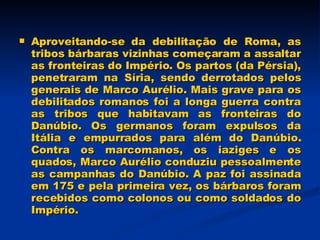 Aproveitando-se da debilitação de Roma, as tribos bárbaras vizinhas começaram a assaltar as fronteiras do Império. Os partos (da Pérsia), penetraram na Síria, sendo derrotados pelos generais de Marco Aurélio. Mais grave para os debilitados romanos foi a longa guerra contra as tribos que habitavam as fronteiras do Danúbio. Os germanos foram expulsos da Itália e empurrados para além do Danúbio. Contra os marcomanos, os iaziges e os quados, Marco Aurélio conduziu pessoalmente as campanhas do Danúbio. A paz foi assinada em 175 e pela primeira vez, os bárbaros foram recebidos como colonos ou como soldados do Império. 
