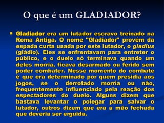 O que é um GLADIADOR? Gladiador  era um lutador escravo treinado na Roma Antiga. O nome "Gladiador" provém da espada curta usada por este lutador, o  gladius  (gládio). Eles se enfrentavam para entreter o público, e o duelo só terminava quando um deles morria, ficava desarmado ou ferido sem poder combater. Nesse momento do combate é que era determinado por quem presidia aos jogos, se o derrotado morria ou não, frequentemente influenciado pela reação dos espectadores do duelo. Alguns dizem que bastava levantar o polegar para salvar o lutador, outros dizem que era a mão fechada que deveria ser erguida.   