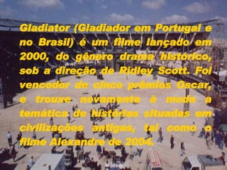 Gladiator (Gladiador em Portugal e no Brasil) é um filme lançado em 2000, do gênero drama histórico, sob a direção de Ridley Scott. Foi vencedor de cinco prêmios Oscar, e trouxe novamente à moda a temática de histórias situadas em civilizações antigas, tal como o filme Alexandre de 2004.  