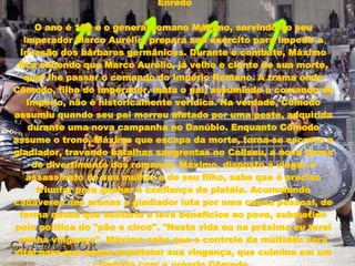 Enredo O ano é 180 e o general romano Máximo, servindo ao seu imperador Marco Aurélio, prepara seu exército para impedir a invasão dos bárbaros germânicos. Durante o combate, Máximo fica sabendo que Marco Aurélio, já velho e ciente de sua morte, quer lhe passar o comando do Império Romano. A trama onde Cômodo, filho do imperador, mata o pai, assumindo o comando do Império, não é historicamente verídica. Na verdade, Cômodo assumiu quando seu pai morreu afetado por uma peste, adquirida durante uma nova campanha no Danúbio. Enquanto Cômodo assume o trono, Máximo que escapa da morte, torna-se escravo e gladiador, travando batalhas sangrentas no Coliseu, a nova forma de divertimento dos romanos. Máximo, disposto a vingar o assassinato de sua mulher e de seu filho, sabe que é preciso triunfar para ganhar a confiança da platéia. Acumulando cadáveres nas arenas o gladiador luta por uma causa pessoal, de forma quase que solitária e leva benefícios ao povo, submetido pela política do "pão e circo". "Nesta vida ou na próxima eu terei minha vingança". Máximo sabe que o controle da multidão será vital para que possa arquitetar sua vingança, que culmina em um combate com o próprio Cômodo.   