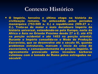 Contexto Histórico O Império, terceira e última etapa na história da civilização romana, foi antecedido pelos períodos monárquico (753-509 a. C.) e republicano (509-27 a . C.). Trata-se do maior e mais duradouro Império da história universal, estendendo-se pela Europa, norte da África e Ásia no Oriente Próximo desde 27 a C. até 476 na porção ocidental e até 1453 na porção oriental. Durante o Império consolida-se o Modo de Produção Escravista, que se desenvolve até o século III, quando problemas estruturais, marcam o início da crise do escravismo, e conseqüentemente do próprio Império. O agravamento provocado pelas invasões bárbaras culminou com a tomada de Roma pelos ostrogodos no  séculoV. 