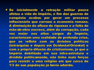 Se inicialmente a retração militar pouco afetou a vida do Império, o fim das guerras de conquista acabou por gerar um processo inflacionário que corroeu a economia romana. A diminuição do afluxo de riquezas e a falta de mão-de-obra escrava, além da corrupção, cada vez maior nos altos cargos do Império, caracterizam uma realidade de profunda crise, que se reflete com as divisões políticas (tetrarquias e depois em Ocidental/Oriental) e com a própria difusão do cristianismo, já que o Império debilitado em sua infra-estrutura e dividido politicamente, não tinha mais forças para resistir a uma religião em que cerca de 1/3 de sua população já havia aderido.  