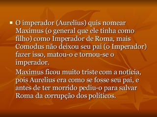 O imperador (Aurelius) quis nomear Maximus (o general que ele tinha como filho) como Imperador de Roma, mais Comodus não deixou seu pai (o Imperador) fazer isso, matou-o e tornou-se o imperador. Maximus ficou muito triste com a notícia, pois Aurelius era como se fosse seu pai, e antes de ter morrido pediu-o para salvar Roma da corrupção dos políticos. 