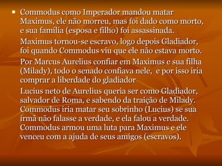 Commodus como Imperador mandou matar Maximus, ele não morreu, mas foi dado como morto, e sua família (esposa e filho) foi assassinada. Maximus tornou-se escravo, logo depois Gladiador, foi quando Commodus viu que ele não estava morto. Por Marcus Aurelius confiar em Maximus e sua filha (Milady), todo o senado confiava nele,  e por isso iria comprar a liberdade do gladiador Lucius neto de Aurelius queria ser como Gladiador, salvador de Roma, e sabendo da traição de Milady. Commodus iria matar seu sobrinho (Lucius) se sua irmã não falasse a verdade, e ela falou a verdade. Commodus armou uma luta para Maximus e ele venceu com a ajuda de seus amigos (escravos). 