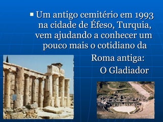 Um antigo cemitério em 1993 na cidade de Éfeso, Turquia, vem ajudando a conhecer um  pouco mais o cotidiano da Roma antiga:  O Gladiador 