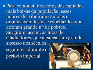 Para conquistar os votos das camadas mais baixas da população, esses nobres distribuíram esmolas e organizavam festas e espetáculos que atraíam grande nº de pobres. Surgiram, assim, as lutas de Gladiadores, que alcançariam grande sucesso nos séculos  seguintes, durante o  período imperial. 