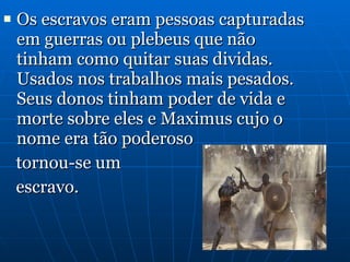 Os escravos eram pessoas capturadas em guerras ou plebeus que não tinham como quitar suas dividas. Usados nos trabalhos mais pesados. Seus donos tinham poder de vida e morte sobre eles e Maximus cujo o nome era tão poderoso  tornou-se um  escravo. 