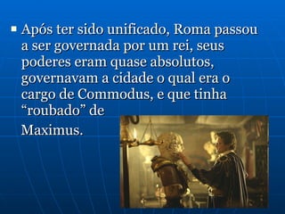 Após ter sido unificado, Roma passou a ser governada por um rei, seus poderes eram quase absolutos, governavam a cidade o qual era o cargo de Commodus, e que tinha “roubado” de  Maximus. 