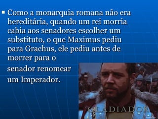 Como a monarquia romana não era hereditária, quando um rei morria cabia aos senadores escolher um substituto, o que Maximus pediu para Grachus, ele pediu antes de morrer para o  senador renomear  um Imperador. 