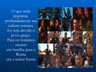 O que mais imprimiu  profundamente sua cultura romana  foi sem duvida o povo grego. Para os romanos morrer em batalha para a Roma era a maior honra 