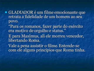 GLADIADOR é um filme emocionante que retrata a fidelidade de um homem ao seu povo. “ Para os romanos, fazer parte do exército era motivo de orgulho e status.” E para Maximus, ali ele morreu vencedor, libertando Roma. Vale a pena assistir o filme. Entende-se com ele alguns princípios que Roma tinha. 