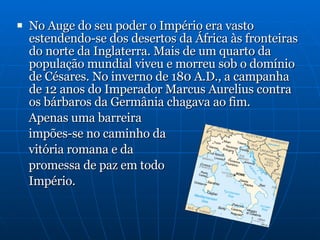 No Auge do seu poder o Império era vasto estendendo-se dos desertos da África às fronteiras do norte da Inglaterra. Mais de um quarto da população mundial viveu e morreu sob o domínio de Césares. No inverno de 180 A.D., a campanha de 12 anos do Imperador Marcus Aurelius contra os bárbaros da Germânia chagava ao fim.  Apenas uma barreira  impões-se no caminho da  vitória romana e da  promessa de paz em todo  Império. 