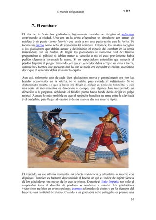 El mundo del gladiador
10
7.-El combate
El día de la fiesta los gladiadores lujosamente vestidos se dirigían al anfiteatro
atravesando la ciudad. Una vez en la arena efectuaban un simulacro con armas de
madera o sin punta (arma lusoria) que venía a ser una preparación para la lucha. Se
tocaba un cuerno como señal de comienzo del combate. Entonces, los lanistas escogían
a los gladiadores que debían actuar y delimitaban el espacio del combate en la arena
marcándolo con un bastón. Al llegar los gladiadores al momento final del triunfo
preguntaban al público si debían matar al vencido o no, el cual previamente había
pedido clemencia levantado la mano. Si los espectadores entendían que merecía el
perdón bajaban el pulgar, haciendo ver que el vencedor debía arrojar su arma a tierra,
aunque hay fuentes que aseguran que lo que se hacía era esconder el pulgar, queriendo
decir que el vencedor debía envainar la espada.
Aun así, solamente uno de cada diez gladiadores moría y generalmente era por las
heridas accidentales en la batalla, se le mataba para evitarle el sufrimiento. Si se
dictaminaba muerte, lo que se hacía era dirigir el pulgar en posición horizontal y con
una serie de movimientos en dirección al cuerpo, que algunos han interpretado en
dirección a la garganta, señalando el fatídico punto hacia donde debía dirigir el golpe
mortal. Aunque lo más probable es que el vencedor hundiera su arma entre la clavícula
y el omóplato, para llegar al corazón y de esa manera dar una muerte rápida.
El vencido, en ese último momento, no ofrecía resistencia, y afrontaba su muerte con
dignidad. También es bastante desconocido el hecho de que el índice de supervivencia
de los gladiadores era mayor de lo que se piensa. Durante el Bajo Imperio, tan solo el
emperador tenía el derecho de perdonar o condenar a muerte. Los gladiadores
victoriosos recibían en premio palmas, coronas adornadas de cintas y en los tiempos del
Imperio una cantidad de dinero. Cuando a un gladiador se le entregaba en premio una
 