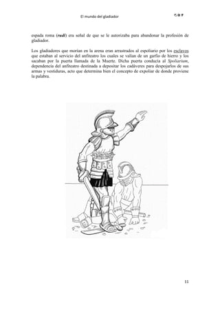 El mundo del gladiador
11
espada roma (rudi) era señal de que se le autorizaba para abandonar la profesión de
gladiador.
Los gladiadores que morían en la arena eran arrastrados al espoliario por los esclavos
que estaban al servicio del anfiteatro los cuales se valían de un garfio de hierro y los
sacaban por la puerta llamada de la Muerte. Dicha puerta conducía al Spoliarium,
dependencia del anfiteatro destinada a depositar los cadáveres para despojarlos de sus
armas y vestiduras, acto que determina bien el concepto de expoliar de donde proviene
la palabra.
 