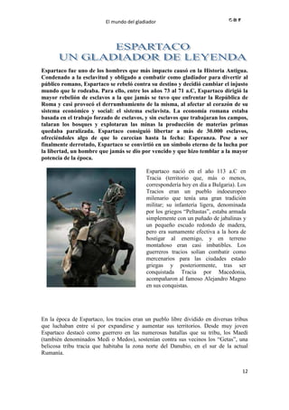 El mundo del gladiador
12
Espartaco fue uno de los hombres que más impacto causó en la Historia Antigua.
Condenado a la esclavitud y obligado a combatir como gladiador para divertir al
público romano, Espartaco se rebeló contra su destino y decidió cambiar el injusto
mundo que le rodeaba. Para ello, entre los años 73 al 71 a.C, Espartaco dirigió la
mayor rebelión de esclavos a la que jamás se tuvo que enfrentar la República de
Roma y casi provocó el derrumbamiento de la misma, al afectar al corazón de su
sistema económico y social: el sistema esclavista. La economía romana estaba
basada en el trabajo forzado de esclavos, y sin esclavos que trabajaran los campos,
talaran los bosques y explotaran las minas la producción de materias primas
quedaba paralizada. Espartaco consiguió libertar a más de 30.000 esclavos,
ofreciéndoles algo de que lo carecían hasta la fecha: Esperanza. Pese a ser
finalmente derrotado, Espartaco se convirtió en un símbolo eterno de la lucha por
la libertad, un hombre que jamás se dio por vencido y que hizo temblar a la mayor
potencia de la época.
Espartaco nació en el año 113 a.C en
Tracia (territorio que, más o menos,
correspondería hoy en día a Bulgaria). Los
Tracios eran un pueblo indoeuropeo
milenario que tenía una gran tradición
militar; su infantería ligera, denominada
por los griegos “Peltastas”, estaba armada
simplemente con un puñado de jabalinas y
un pequeño escudo redondo de madera,
pero era sumamente efectiva a la hora de
hostigar al enemigo, y en terreno
montañoso eran casi imbatibles. Los
guerreros tracios solían combatir como
mercenarios para las ciudades estado
griegas y posteriormente, tras ser
conquistada Tracia por Macedonia,
acompañaron al famoso Alejandro Magno
en sus conquistas.
En la época de Espartaco, los tracios eran un pueblo libre dividido en diversas tribus
que luchaban entre sí por expandirse y aumentar sus territorios. Desde muy joven
Espartaco destacó como guerrero en las numerosas batallas que su tribu, los Maedi
(también denominados Medi o Medos), sostenían contra sus vecinos los “Getas”, una
belicosa tribu tracia que habitaba la zona norte del Danubio, en el sur de la actual
Rumanía.
 
